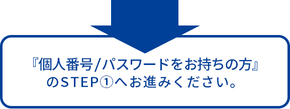 『個人番号/パスワードをお持ちの方』のSTEP①へお進みください。